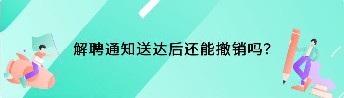 解聘通知送达后还能撤销吗？